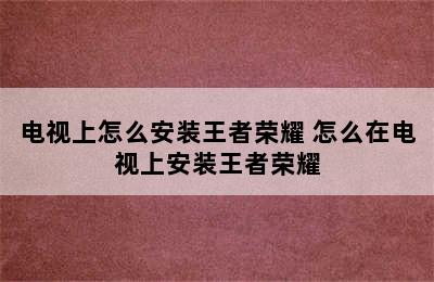 电视上怎么安装王者荣耀 怎么在电视上安装王者荣耀